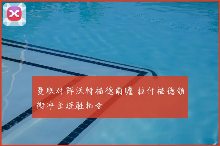 曼联对阵沃特福德前瞻 拉什福德领衔冲击连胜机会