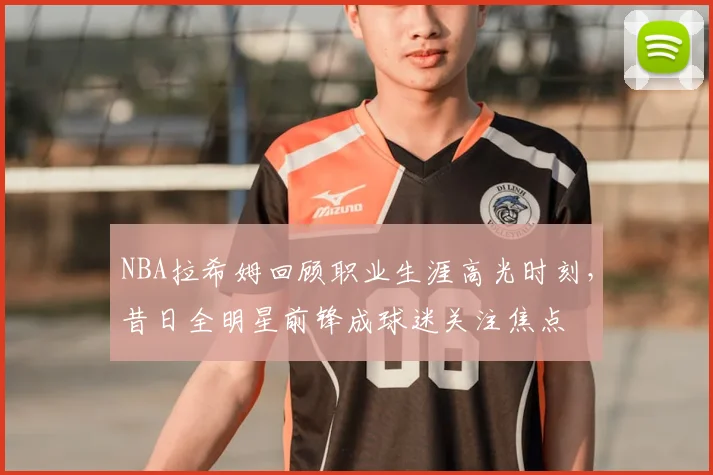 NBA拉希姆回顾职业生涯高光时刻，昔日全明星前锋成球迷关注焦点