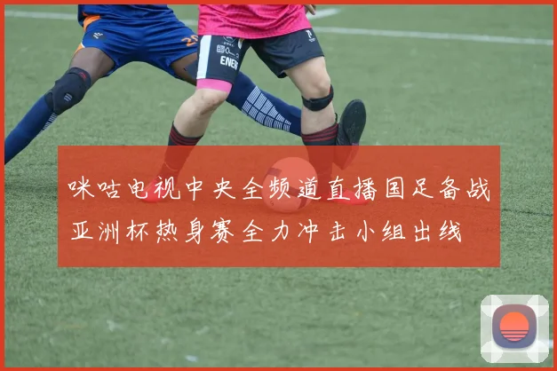 咪咕电视中央全频道直播国足备战亚洲杯热身赛全力冲击小组出线