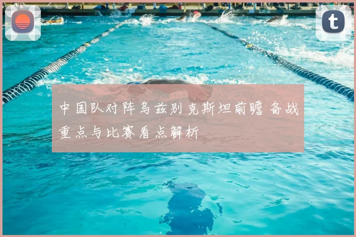 中国队对阵乌兹别克斯坦前瞻 备战重点与比赛看点解析