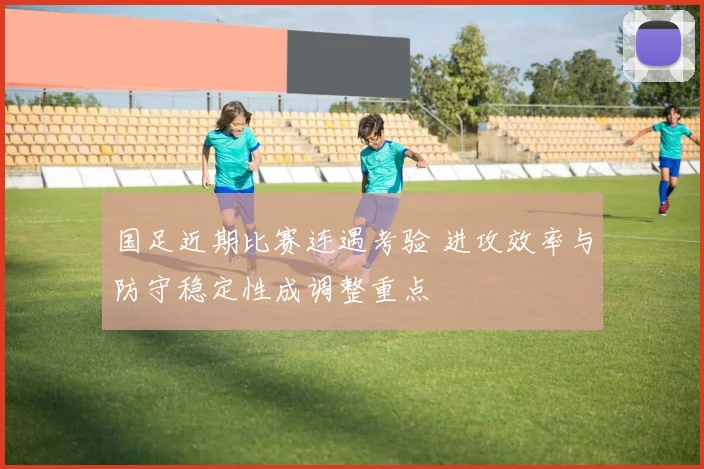 国足近期比赛连遇考验 进攻效率与防守稳定性成调整重点