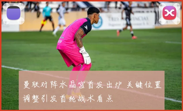 曼联对阵水晶宫首发出炉 关键位置调整引发首轮战术看点