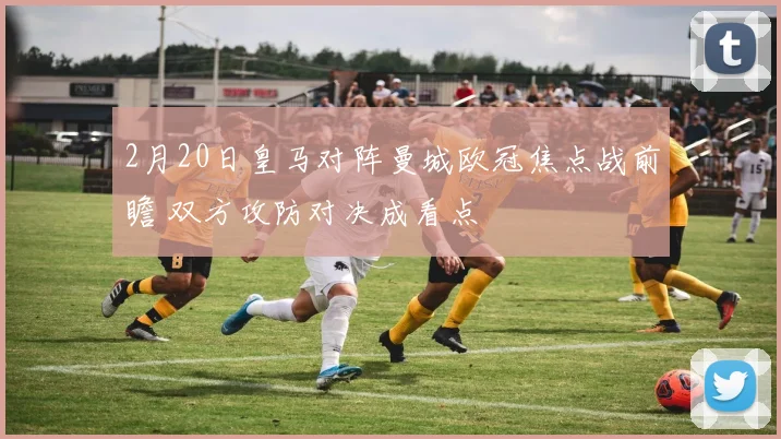 2月20日皇马对阵曼城欧冠焦点战前瞻 双方攻防对决成看点