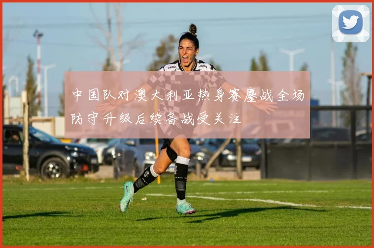 中国队对澳大利亚热身赛鏖战全场防守升级后续备战受关注