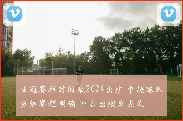 亚冠赛程时间表2024出炉 中超球队分组赛程明确 冲击出线看点足