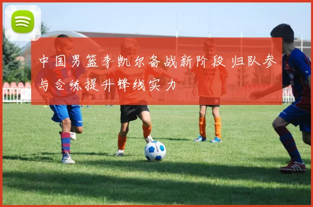 中国男篮李凯尔备战新阶段 归队参与合练提升锋线实力