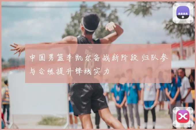 中国男篮李凯尔备战新阶段 归队参与合练提升锋线实力