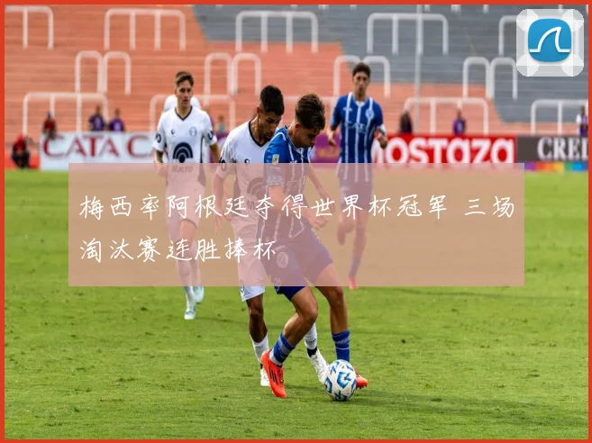 梅西率阿根廷夺得世界杯冠军 三场淘汰赛连胜捧杯