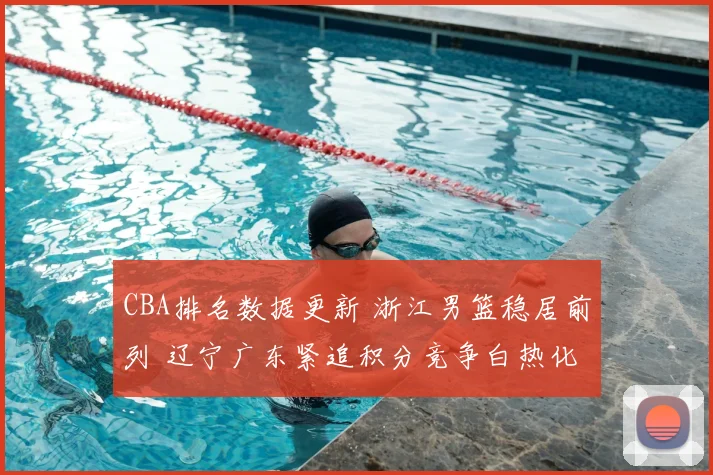 CBA排名数据更新 浙江男篮稳居前列 辽宁广东紧追积分竞争白热化