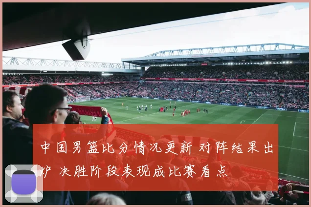 中国男篮比分情况更新 对阵结果出炉 决胜阶段表现成比赛看点