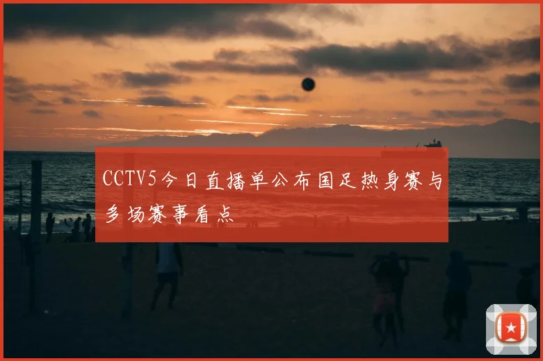 CCTV5今日直播单公布国足热身赛与多场赛事看点