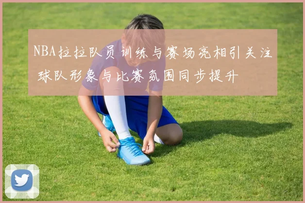 NBA拉拉队员训练与赛场亮相引关注 球队形象与比赛氛围同步提升