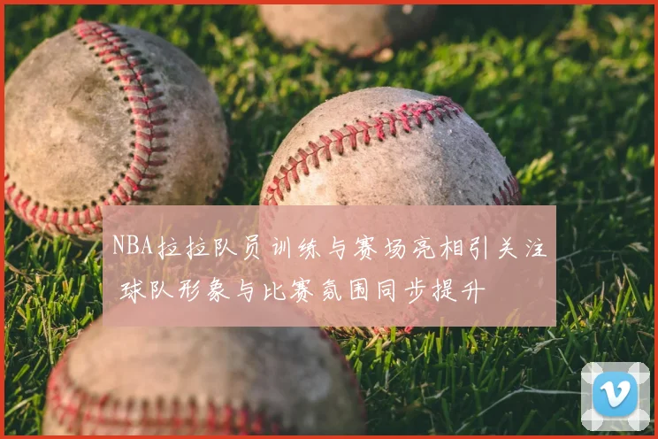 NBA拉拉队员训练与赛场亮相引关注 球队形象与比赛氛围同步提升