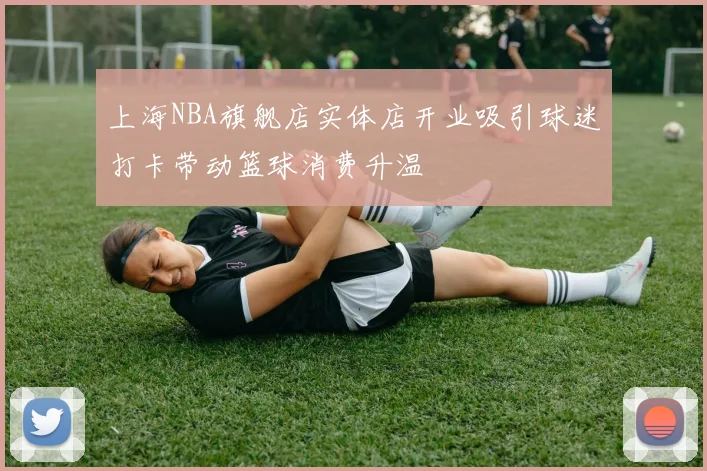 上海NBA旗舰店实体店开业吸引球迷打卡带动篮球消费升温