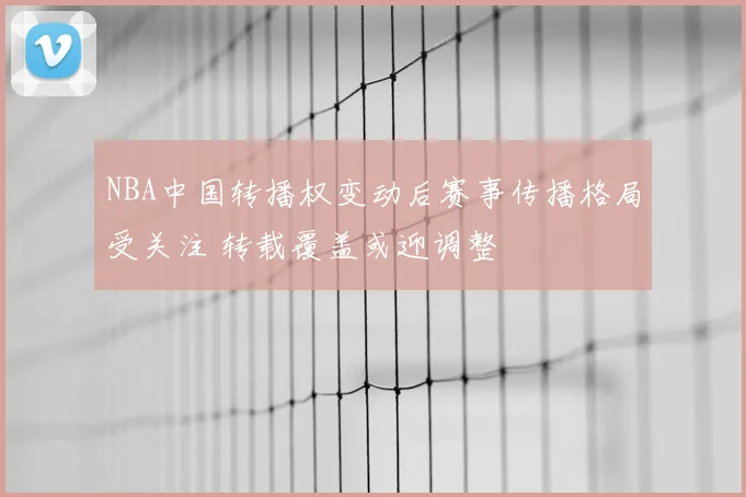 NBA中国转播权变动后赛事传播格局受关注 转载覆盖或迎调整