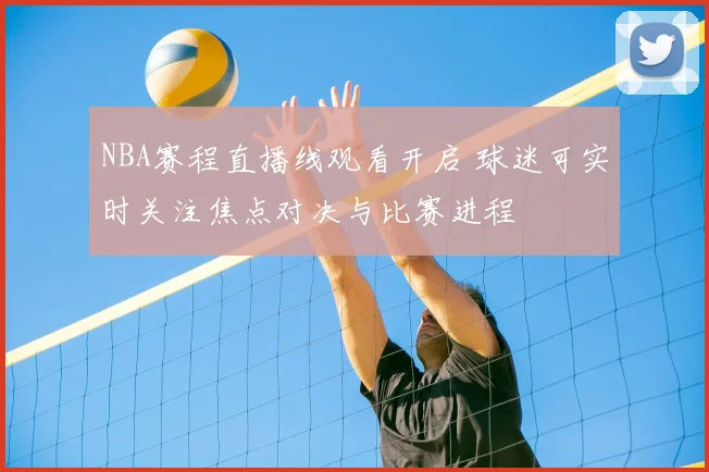 NBA赛程直播线观看开启 球迷可实时关注焦点对决与比赛进程